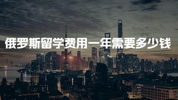 俄罗斯留学费用一年需要多少钱_俄罗斯留学