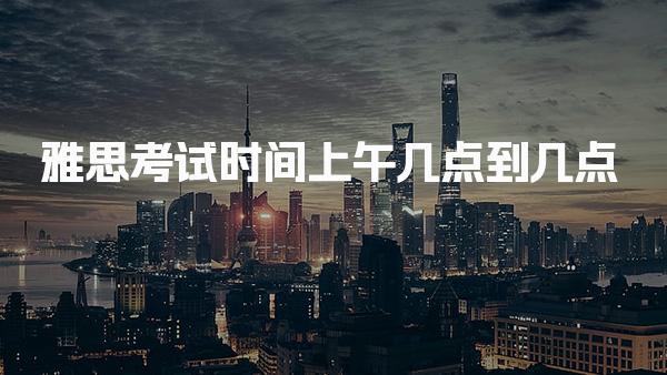 雅思考试时间上午几点到几点 具体答题时间介绍