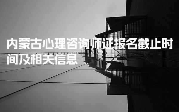 2026年内蒙古心理咨询师证报名截止时间及相关信息