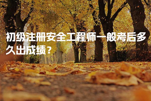 初级注册安全工程师一般考后多久出成绩？成绩公布时间及流程