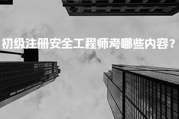 初级注册安全工程师考哪些内容？考试科目与要求全面解析
