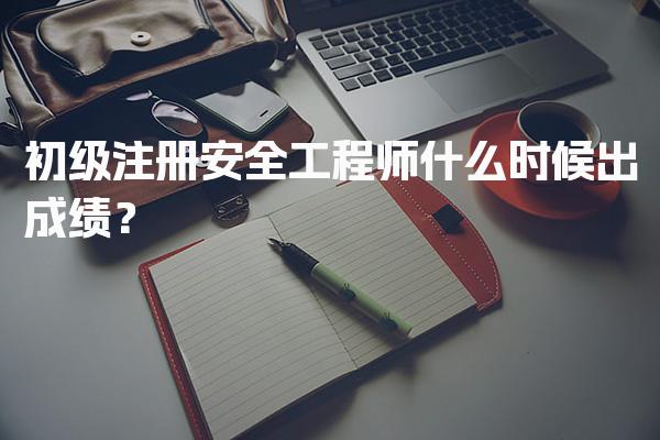 初级注册安全工程师什么时候出成绩与注册流程
