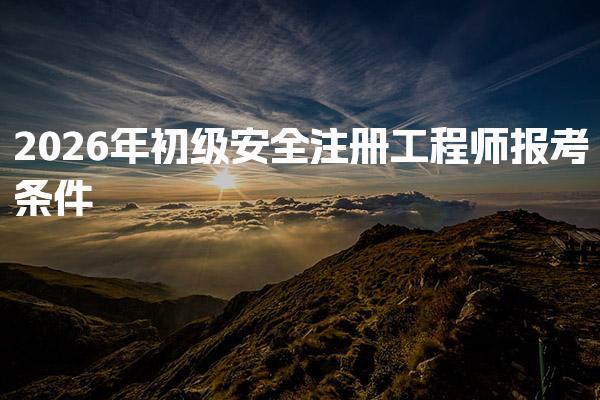 2026年初级安全注册工程师报考条件与最新要求全面解析