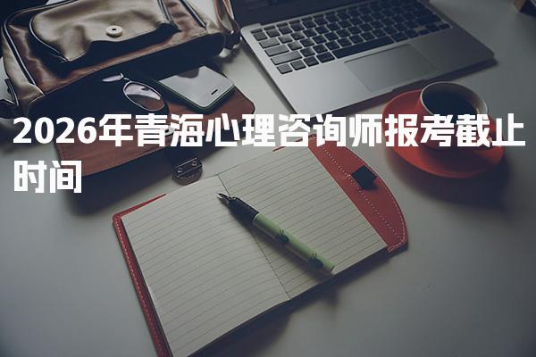 2026年青海心理咨询师报考截止时间及相关信息解析