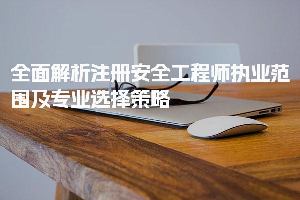 全面解析注册安全工程师执业范围及专业选择策略