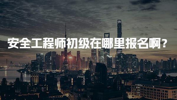 2026年安全工程师初级在哪里报名啊？报名入口全解析