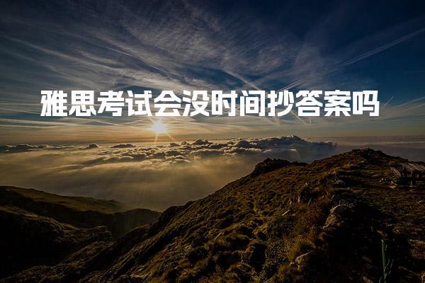 雅思考试会没时间抄答案吗