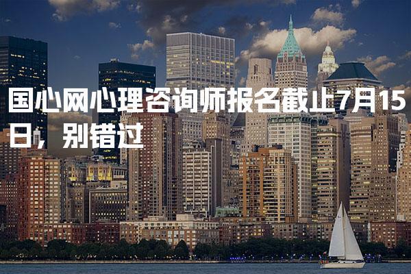 国心网心理咨询师报名截止7月15日，别错过