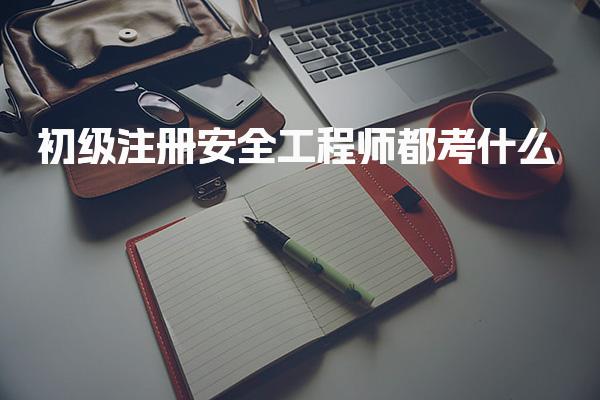 初级注册安全工程师都考什么？考试科目与内容全面解析