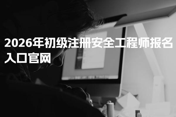 2026年初级注册安全工程师报名入口官网及流程全解析