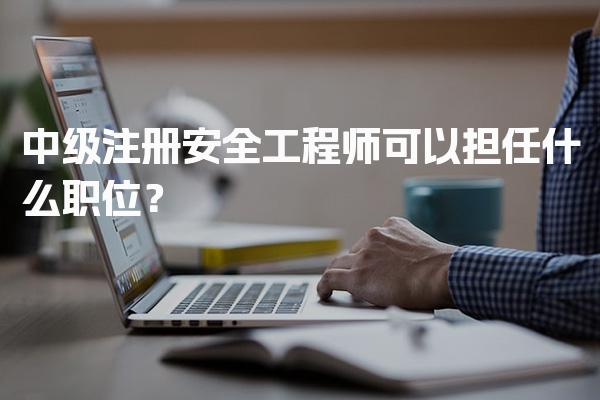 中级注册安全工程师可以担任什么职位？多领域就业前景解析