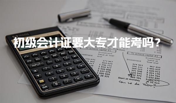 初级会计证要大专才能考吗？报名条件与学历要求
