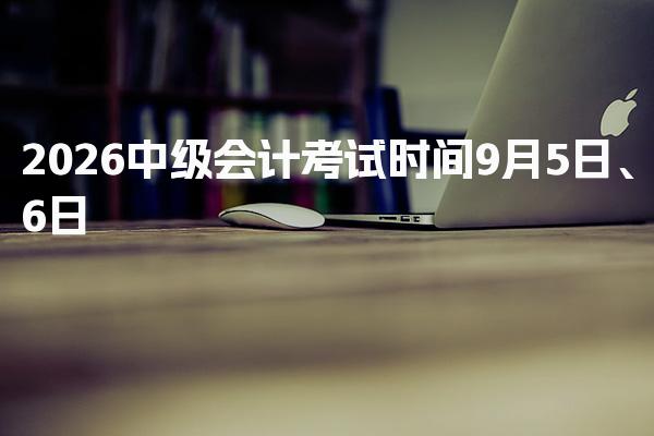 2026中级会计考试时间9月5日、6日，附考试安排及科目详解