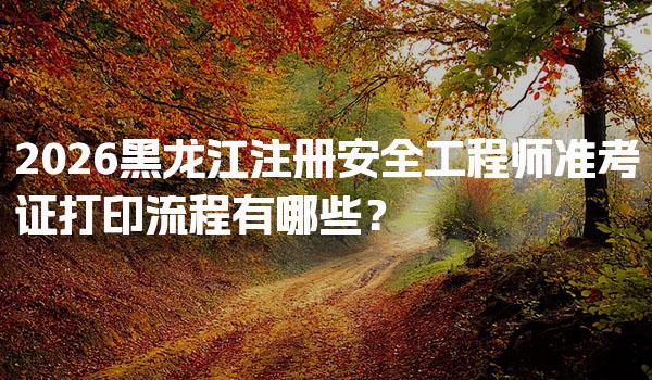 2026黑龙江注册安全工程师准考证打印流程有哪些？
