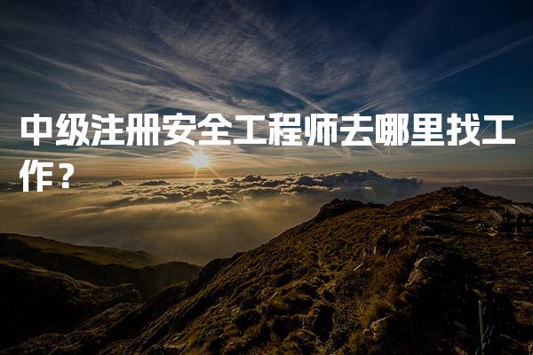中级注册安全工程师去哪里找工作？