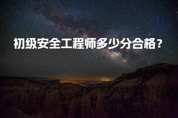初级安全工程师多少分合格？初级注册安全工程师考试标准与要求