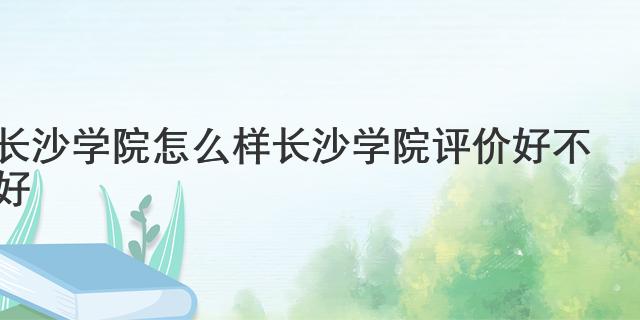 長沙學(xué)院怎么樣 長沙學(xué)院評價好不好