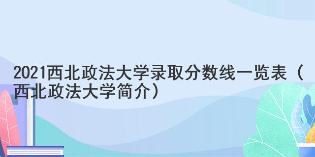 2021西北政法大學(xué)錄取分?jǐn)?shù)線一覽表（西北政法大學(xué)簡介）