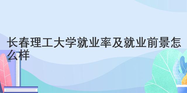 长春理工大学就业率及就业前景怎么样