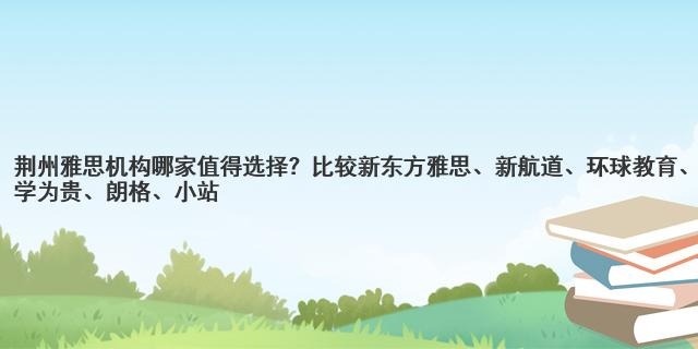 荆州雅思机构哪家值得选择？比较新东方雅思、新航道、环球教育、学为贵、朗格、小站