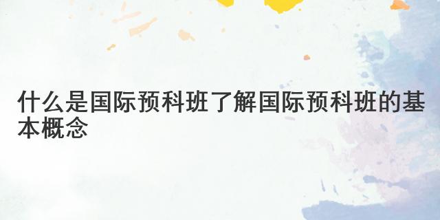 什么是国际预科班 了解国际预科班的基本概念