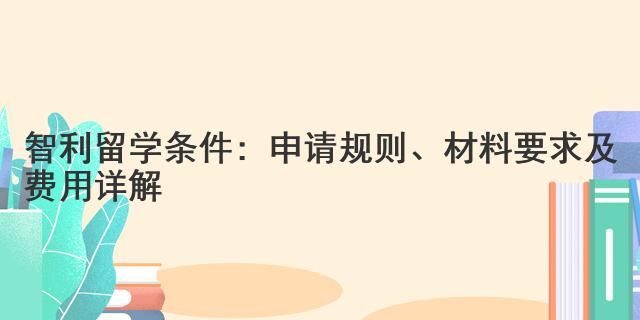 智利留學條件：申請規則、材料要求及費用詳解