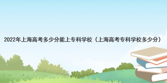 2022年上海高考多少分能上專科學(xué)校（上海高考專科學(xué)校多少分）