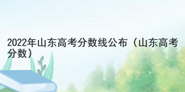 2022年山東高考分數線公布（山東高考分數）