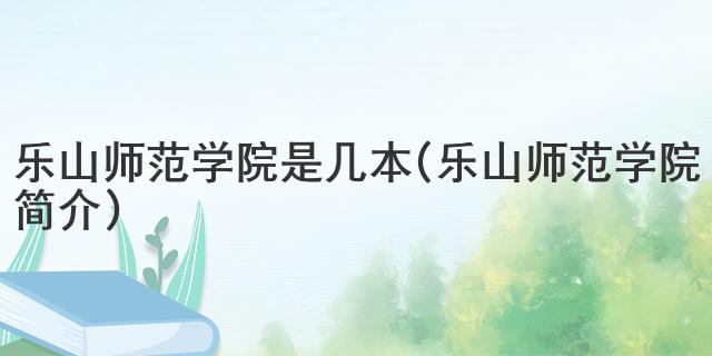 乐山师范学院是几本 (乐山师范学院简介)