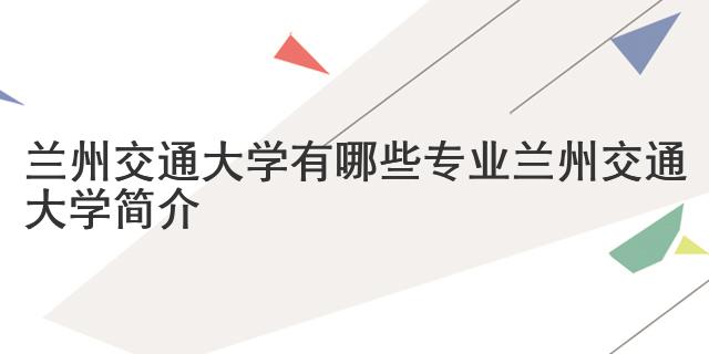 蘭州交通大學(xué)有哪些專業(yè) 蘭州交通大學(xué)簡介